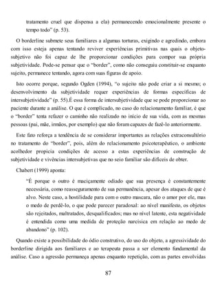 tratamento cruel que dispensa a ela) permanecendo emocionalmente presente o
tempo todo” (p. 53).
O borderline submete seus familiares a algumas torturas, exigindo e agredindo, embora
com isso esteja apenas tentando reviver experiências primitivas nas quais o objeto-
subjetivo não foi capaz de lhe proporcionar condições para compor sua própria
subjetividade. Pode-se pensar que o “border”, como não conseguiu constituir-se enquanto
sujeito, permanece tentando, agora com suas figuras de apoio.
Isto ocorre porque, segundo Ogden (1994), “o sujeito não pode criar a si mesmo; o
desenvolvimento da subjetividade requer experiências de formas específicas de
intersubjetividade” (p. 55).É essa forma de intersubjetividade que se pode proporcionar ao
paciente durante a análise. O que é complicado, no caso do relacionamento familiar, é que
o “border” tenta refazer o caminho não realizado no início de sua vida, com as mesmas
pessoas (pai, mãe, irmãos, por exemplo) que não foram capazes de fazê-lo anteriormente.
Este fato reforça a tendência de se considerar importantes as relações extraconsultório
no tratamento do “border”, pois, além do relacionamento psicoterapêutico, o ambiente
acolhedor propicia condições de acesso a estas experiências de construção de
subjetividade e vivências intersubjetivas que no seio familiar são difíceis de obter.
Chabert (1999) aponta:
“É porque o outro é maciçamente odiado que sua presença é constantemente
necessária, como reasseguramento de sua permanência, apesar dos ataques de que é
alvo. Neste caso, a hostilidade para com o outro mascara, não o amor por ele, mas
o medo de perdê-lo, o que pode parecer paradoxal: ao nível manifesto, os objetos
são rejeitados, maltratados, desqualificados; mas no nível latente, esta negatividade
é entendida como uma medida de proteção narcísica em relação ao medo de
abandono” (p. 102).
Quando existe a possibilidade do ódio construtivo, do uso do objeto, a agressividade do
borderline dirigida aos familiares e ao terapeuta passa a ser elemento fundamental da
análise. Caso a agressão permaneça apenas enquanto repetição, com as partes envolvidas
87
 