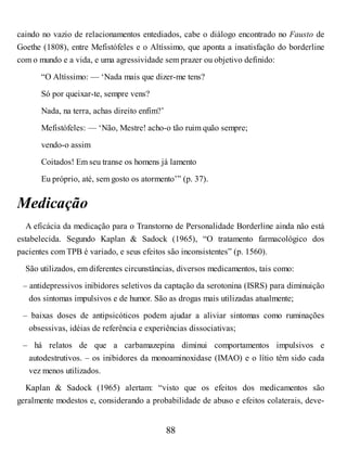 caindo no vazio de relacionamentos entediados, cabe o diálogo encontrado no Fausto de
Goethe (1808), entre Mefistófeles e o Altíssimo, que aponta a insatisfação do borderline
com o mundo e a vida, e uma agressividade sem prazer ou objetivo definido:
“O Altíssimo: — ‘Nada mais que dizer-me tens?
Só por queixar-te, sempre vens?
Nada, na terra, achas direito enfim?’
Mefistófeles: — ‘Não, Mestre! acho-o tão ruim quão sempre;
vendo-o assim
Coitados! Em seu transe os homens já lamento
Eu próprio, até, sem gosto os atormento’” (p. 37).
Medicação
A eficácia da medicação para o Transtorno de Personalidade Borderline ainda não está
estabelecida. Segundo Kaplan & Sadock (1965), “O tratamento farmacológico dos
pacientes com TPB é variado, e seus efeitos são inconsistentes” (p. 1560).
São utilizados, em diferentes circunstâncias, diversos medicamentos, tais como:
– antidepressivos inibidores seletivos da captação da serotonina (ISRS) para diminuição
dos sintomas impulsivos e de humor. São as drogas mais utilizadas atualmente;
– baixas doses de antipsicóticos podem ajudar a aliviar sintomas como ruminações
obsessivas, idéias de referência e experiências dissociativas;
– há relatos de que a carbamazepina diminui comportamentos impulsivos e
autodestrutivos. – os inibidores da monoaminoxidase (IMAO) e o lítio têm sido cada
vez menos utilizados.
Kaplan & Sadock (1965) alertam: “visto que os efeitos dos medicamentos são
geralmente modestos e, considerando a probabilidade de abuso e efeitos colaterais, deve-
88
 