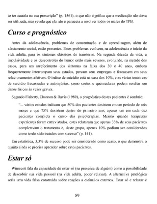 se ter cautela na sua prescrição” (p. 1561), o que não significa que a medicação não deva
ser utilizada, mas revela que ela não é panaceia a resolver todos os males do TPB.
Curso e prognóstico
Antes da adolescência, problemas de concentração e de aprendizagem, além de
afastamento social, estão presentes. Estes problemas evoluem, na adolescência e início da
vida adulta, para os sintomas clássicos do transtorno. Na segunda década da vida, a
impulsividade e os descontroles do humor estão mais severos, evoluindo, na metade dos
casos, para um arrefecimento dos sintomas na faixa dos 30 e 40 anos, embora
frequentemente interrompam seus estudos, percam seus empregos e fracassem em seus
relacionamentos afetivos. O índice de suicídio está na casa dos 10%, e as várias tentativas
de suicídio fracassadas e autoinjúrias, como cortes e queimaduras podem resultar em
danos físicos às vezes graves.
Segundo Flaherty, Channon & Davis (1989), o prognóstico destes pacientes é sombrio:
“... vários estudos indicam que 50% dos pacientes desistem em um período de seis
meses e que 75% desistem dentro do primeiro ano; apenas um em cada dez
pacientes completa o curso das psicoterapias. Mesmo quando terapeutas
experientes foram entrevistados, estes relataram que apenas 33% de seus pacientes
completavam o tratamento e, deste grupo, apenas 10% podiam ser considerados
como tendo sido tratados com sucesso” (p. 141).
Em estatística, 3,3% de sucesso pode ser considerado como acaso, o que demonstra o
quanto ainda se precisa aprender sobre estes pacientes.
Estar só
Winnicott fala da capacidade de estar só (na presença de alguém) como a possibilidade
de descobrir sua vida pessoal (na vida adulta, poder relaxar). A alternativa patológica
seria uma vida falsa construída sobre reações a estímulos externos. Estar só e relaxar é
89
 
