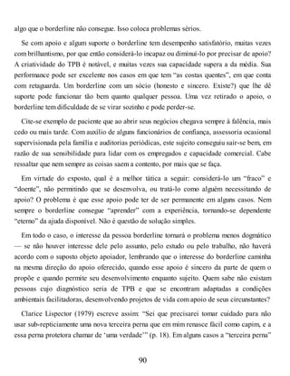algo que o borderline não consegue. Isso coloca problemas sérios.
Se com apoio e algum suporte o borderline tem desempenho satisfatório, muitas vezes
com brilhantismo, por que então considerá-lo incapaz ou diminuí-lo por precisar de apoio?
A criatividade do TPB é notável, e muitas vezes sua capacidade supera a da média. Sua
performance pode ser excelente nos casos em que tem “as costas quentes”, em que conta
com retaguarda. Um borderline com um sócio (honesto e sincero. Existe?) que lhe dê
suporte pode funcionar tão bem quanto qualquer pessoa. Uma vez retirado o apoio, o
borderline tem dificuldade de se virar sozinho e pode perder-se.
Cite-se exemplo de paciente que ao abrir seus negócios chegava sempre à falência, mais
cedo ou mais tarde. Com auxílio de alguns funcionários de confiança, assessoria ocasional
supervisionada pela família e auditorias periódicas, este sujeito conseguiu sair-se bem, em
razão de sua sensibilidade para lidar com os empregados e capacidade comercial. Cabe
ressaltar que nem sempre as coisas saem a contento, por mais que se faça.
Em virtude do exposto, qual é a melhor tática a seguir: considerá-lo um “fraco” e
“doente”, não permitindo que se desenvolva, ou tratá-lo como alguém necessitando de
apoio? O problema é que esse apoio pode ter de ser permanente em alguns casos. Nem
sempre o borderline consegue “aprender” com a experiência, tornando-se dependente
“eterno” da ajuda disponível. Não é questão de solução simples.
Em todo o caso, o interesse da pessoa borderline tornará o problema menos dogmático
— se não houver interesse dele pelo assunto, pelo estudo ou pelo trabalho, não haverá
acordo com o suposto objeto apoiador, lembrando que o interesse do borderline caminha
na mesma direção do apoio oferecido, quando esse apoio é sincero da parte de quem o
propõe e quando permite seu desenvolvimento enquanto sujeito. Quem sabe não existam
pessoas cujo diagnóstico seria de TPB e que se encontram adaptadas a condições
ambientais facilitadoras, desenvolvendo projetos de vida com apoio de seus circunstantes?
Clarice Lispector (1979) escreve assim: “Sei que precisarei tomar cuidado para não
usar sub-repticiamente uma nova terceira perna que em mim renasce fácil como capim, e a
essa perna protetora chamar de ‘uma verdade’” (p. 18). Em alguns casos a “terceira perna”
90
 