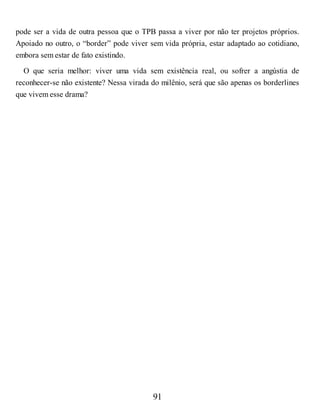 pode ser a vida de outra pessoa que o TPB passa a viver por não ter projetos próprios.
Apoiado no outro, o “border” pode viver sem vida própria, estar adaptado ao cotidiano,
embora sem estar de fato existindo.
O que seria melhor: viver uma vida sem existência real, ou sofrer a angústia de
reconhecer-se não existente? Nessa virada do milênio, será que são apenas os borderlines
que vivem esse drama?
91
 