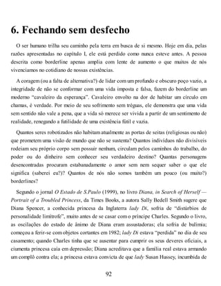6. Fechando sem desfecho
O ser humano trilha seu caminho pela terra em busca de si mesmo. Hoje em dia, pelas
razões apresentadas no capítulo I, ele está perdido como nunca esteve antes. A pessoa
descrita como borderline apenas amplia com lente de aumento o que muitos de nós
vivenciamos no cotidiano de nossas existências.
A coragem (ou a falta de alternativa?) de lidar com um profundo e obscuro poço vazio, a
integridade de não se conformar com uma vida imposta e falsa, fazem do borderline um
moderno “cavaleiro da esperança”. Cavaleiro envolto na dor de habitar um círculo em
chamas, é verdade. Por meio de seu sofrimento sem tréguas, ele demonstra que uma vida
sem sentido não vale a pena, que a vida só merece ser vivida a partir de um sentimento de
realidade, renegando a futilidade de uma existência fútil e vazia.
Quantos seres robotizados não habitam atualmente as portas de seitas (religiosas ou não)
que prometem uma visão de mundo que não se sustenta? Quantos indivíduos não divisíveis
rodeiam seu próprio corpo sem possuir nenhum, circulam pelos caminhos do trabalho, do
poder ou do dinheiro sem conhecer seu verdadeiro destino? Quantas personagens
desencontradas procuram estabanadamente o amor sem nem sequer saber o que ele
significa (saberei eu?)? Quantos de nós não somos também um pouco (ou muito?)
borderlines?
Segundo o jornal O Estado de S.Paulo (1999), no livro Diana, in Search of Herself —
Portrait of a Troubled Princess, da Times Books, a autora Sally Bedell Smith sugere que
Diana Spencer, a conhecida princesa da Inglaterra lady Di, sofria de “distúrbios de
personalidade limítrofe”, muito antes de se casar com o príncipe Charles. Segundo o livro,
as oscilações do estado de ânimo de Diana eram assustadoras; ela sofria de bulimia;
começou a ferir-se com objetos cortantes em 1982; lady Di estava “perdida” no dia de seu
casamento; quando Charles tinha que se ausentar para cumprir os seus deveres oficiais, a
ciumenta princesa caía em depressão; Diana acreditava que a família real estava armando
um complô contra ela; a princesa estava convicta de que lady Susan Hussey, incumbida de
92
 