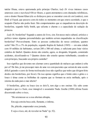 tutelar Diana, estava apaixonada pelo príncipe Charles; lady Di viveu intensos casos
amorosos com o marchand Oliver Hoare, a quem atormentava com chamadas telefônicas,
com o doutor Hasnat Khan (ela se disfarçava para se encontrar com ele em Londres), com
Dodi al Fayed, que passava com ela todos os momentos em que estava acordado, o que o
ocupado Charles não podia fazer. São comportamentos que se enquadram na descrição do
borderline, segundo Sally Smith, que salienta o charme e a capacidade de sedução da
princesa.
Lady Di, borderline? Segundo a autora do livro, sim. Em nosso meio cultural, artístico e
político temos algumas personalidades que também seriam enquadradas na classificação
borderline? Provavelmente. Entre as pessoas conhecidas do nosso cotidiano, quantos
serão? São 2% a 3% da população, segundo Kaplan & Sadock (1965) — em uma cidade
com 10 milhões de habitantes, seriam 200 a 300 mil almas, o suficiente para lotar vários
estádios de futebol. Quantos destes não estarão, agora, se drogando, brigando, cometendo
acidentes, alcoolizando-se ? Quantos destes não estarão apenas trabalhando, casando-se
com príncipes, buscando seu próprio caminho?
Isso significa que devemos nos alarmar com a quantidade de malucos que andam à solta
por aí? De fato, já me preocupei mais de uma vez com pacientes que saíram de uma sessão
difícil guiando o carro de forma tresloucada (isso não significa que todos que dirigem feito
doidos são borderlines, por favor). Ou isso apenas significa que o limite entre o gênio e o
louco é tênue como as bolhinhas de espuma que se formam na areia molhada, após o
retorno da onda para o mar aberto?
O borderline, gênio ou louco (ou os dois?), tem algo a nos ensinar. Ele sabe como
ninguém o que é o Nada, esse intangível e assustador Nada. Goethe (1808) afirma Fausto
discorrendo sobre o risco,
“De arremessar-se a essa abertura abrupta,
Em cuja estreita boca arde, flamante, o inferno,
De, plácido, empreender essa jornada,
E seja a risco, até, de resvalar no Nada” (p. 52).
93
 