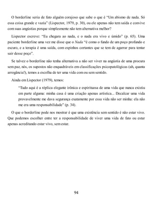 O borderline seria de fato alguém corajoso que sabe o que é “Um abismo de nada. Só
essa coisa grande e vazia” (Lispector, 1979, p. 30), ou ele apenas não tem saída e convive
com suas angústias porque simplesmente não tem alternativa melhor?
Lispector escreve: “Eu chegara ao nada, e o nada era vivo e úmido” (p. 65). Uma
paciente borderline uma vez me disse que o Nada “é como o fundo de um poço profundo e
escuro, e a terapia é uma saída, com espinhos cortantes que se tem de agarrar para tentar
sair desse poço”.
Se talvez o borderline não tenha alternativa a não ser viver na angústia de uma procura
sem paz, nós, os supostos não enquadráveis em classificações psicopatológicas (ah, quanta
arrogância!), temos a escolha de ter uma vida com ou sem sentido.
Ainda em Lispector (1979), temos:
“Tudo aqui é a réplica elegante irônica e espirituosa de uma vida que nunca existiu
em parte alguma: minha casa é uma criação apenas artística... Decalcar uma vida
provavelmente me dava segurança exatamente por essa vida não ser minha: ela não
me era uma responsabilidade” (p. 34).
O que o borderline pode nos mostrar é que uma existência sem sentido é não estar vivo.
Que podemos escolher entre ter a responsabilidade de viver uma vida de fato ou estar
apenas acreditando estar vivo, sem estar.
94
 