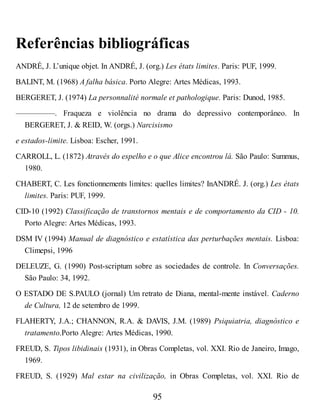 Referências bibliográficas
ANDRÉ, J. L’unique objet. In ANDRÉ, J. (org.) Les états limites. Paris: PUF, 1999.
BALINT, M. (1968) A falha básica. Porto Alegre: Artes Médicas, 1993.
BERGERET, J. (1974) La personnalité normale et pathologique. Paris: Dunod, 1985.
—————. Fraqueza e violência no drama do depressivo contemporâneo. In
BERGERET, J. & REID, W. (orgs.) Narcisismo
e estados-limite. Lisboa: Escher, 1991.
CARROLL, L. (1872) Através do espelho e o que Alice encontrou lá. São Paulo: Summus,
1980.
CHABERT, C. Les fonctionnements limites: quelles limites? InANDRÉ. J. (org.) Les états
limites. Paris: PUF, 1999.
CID-10 (1992) Classificação de transtornos mentais e de comportamento da CID - 10.
Porto Alegre: Artes Médicas, 1993.
DSM IV (1994) Manual de diagnóstico e estatística das perturbações mentais. Lisboa:
Climepsi, 1996
DELEUZE, G. (1990) Post-scriptum sobre as sociedades de controle. In Conversações.
São Paulo: 34, 1992.
O ESTADO DE S.PAULO (jornal) Um retrato de Diana, mental-mente instável. Caderno
de Cultura, 12 de setembro de 1999.
FLAHERTY, J.A.; CHANNON, R.A. & DAVIS, J.M. (1989) Psiquiatria, diagnóstico e
tratamento.Porto Alegre: Artes Médicas, 1990.
FREUD, S. Tipos libidinais (1931), in Obras Completas, vol. XXI. Rio de Janeiro, Imago,
1969.
FREUD, S. (1929) Mal estar na civilização, in Obras Completas, vol. XXI. Rio de
95
 