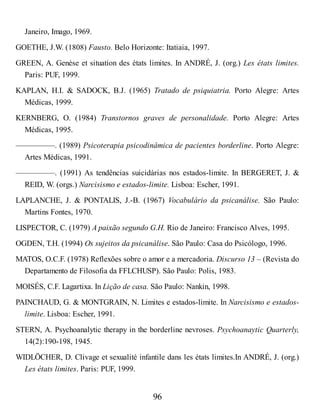 Janeiro, Imago, 1969.
GOETHE, J.W. (1808) Fausto. Belo Horizonte: Itatiaia, 1997.
GREEN, A. Genèse et situation des états limites. In ANDRÉ, J. (org.) Les états limites.
Paris: PUF, 1999.
KAPLAN, H.I. & SADOCK, B.J. (1965) Tratado de psiquiatria. Porto Alegre: Artes
Médicas, 1999.
KERNBERG, O. (1984) Transtornos graves de personalidade. Porto Alegre: Artes
Médicas, 1995.
—————. (1989) Psicoterapia psicodinâmica de pacientes borderline. Porto Alegre:
Artes Médicas, 1991.
—————. (1991) As tendências suicidárias nos estados-limite. In BERGERET, J. &
REID, W. (orgs.) Narcisismo e estados-limite. Lisboa: Escher, 1991.
LAPLANCHE, J. & PONTALIS, J.-B. (1967) Vocabulário da psicanálise. São Paulo:
Martins Fontes, 1970.
LISPECTOR, C. (1979) A paixão segundo G.H. Rio de Janeiro: Francisco Alves, 1995.
OGDEN, T.H. (1994) Os sujeitos da psicanálise. São Paulo: Casa do Psicólogo, 1996.
MATOS, O.C.F. (1978) Reflexões sobre o amor e a mercadoria. Discurso 13 – (Revista do
Departamento de Filosofia da FFLCHUSP). São Paulo: Polis, 1983.
MOISÉS, C.F. Lagartixa. In Lição de casa. São Paulo: Nankin, 1998.
PAINCHAUD, G. & MONTGRAIN, N. Limites e estados-limite. In Narcisismo e estados-
limite. Lisboa: Escher, 1991.
STERN, A. Psychoanalytic therapy in the borderline nevroses. Psychoanaytic Quarterly,
14(2):190-198, 1945.
WIDLÖCHER, D. Clivage et sexualité infantile dans les états limites.In ANDRÉ, J. (org.)
Les états limites. Paris: PUF, 1999.
96
 