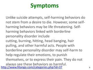 Symptoms
   Unlike suicide attempts, self-harming behaviors do
   not stem from a desire to die. However, some self-
   harming behaviors may be life threatening. Self-
   harming behaviors linked with borderline
   personality disorder include
   cutting, burning, hitting, head banging, hair
   pulling, and other harmful acts. People with
   borderline personality disorder may self-harm to
   help regulate their emotions, to punish
   themselves, or to express their pain. They do not
   always see these behaviors as harmful.
http://www.fitango.com/categories.php?id=37             9
 