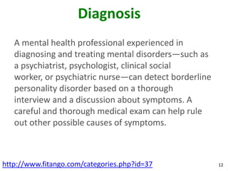 Diagnosis
   A mental health professional experienced in
   diagnosing and treating mental disorders—such as
   a psychiatrist, psychologist, clinical social
   worker, or psychiatric nurse—can detect borderline
   personality disorder based on a thorough
   interview and a discussion about symptoms. A
   careful and thorough medical exam can help rule
   out other possible causes of symptoms.



http://www.fitango.com/categories.php?id=37             12
 