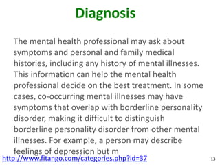 Diagnosis
   The mental health professional may ask about
   symptoms and personal and family medical
   histories, including any history of mental illnesses.
   This information can help the mental health
   professional decide on the best treatment. In some
   cases, co-occurring mental illnesses may have
   symptoms that overlap with borderline personality
   disorder, making it difficult to distinguish
   borderline personality disorder from other mental
   illnesses. For example, a person may describe
   feelings of depression but m
http://www.fitango.com/categories.php?id=37                13
 