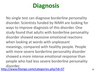 Diagnosis
   No single test can diagnose borderline personality
   disorder. Scientists funded by NIMH are looking for
   ways to improve diagnosis of this disorder. One
   study found that adults with borderline personality
   disorder showed excessive emotional reactions
   when looking at words with unpleasant
   meanings, compared with healthy people. People
   with more severe borderline personality disorder
   showed a more intense emotional response than
   people who had less severe borderline personality
   disorder.
http://www.fitango.com/categories.php?id=37              14
 