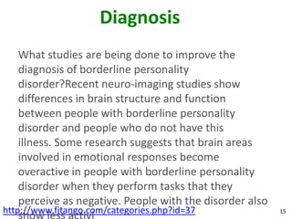 Diagnosis
   What studies are being done to improve the
   diagnosis of borderline personality
   disorder?Recent neuro-imaging studies show
   differences in brain structure and function
   between people with borderline personality
   disorder and people who do not have this
   illness. Some research suggests that brain areas
   involved in emotional responses become
   overactive in people with borderline personality
   disorder when they perform tasks that they
   perceive as negative. People with the disorder also
http://www.fitango.com/categories.php?id=37              15
 