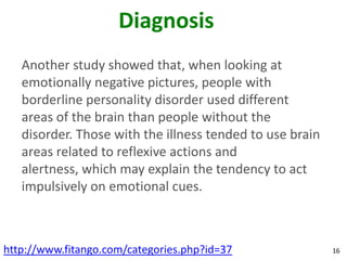 Diagnosis
   Another study showed that, when looking at
   emotionally negative pictures, people with
   borderline personality disorder used different
   areas of the brain than people without the
   disorder. Those with the illness tended to use brain
   areas related to reflexive actions and
   alertness, which may explain the tendency to act
   impulsively on emotional cues.



http://www.fitango.com/categories.php?id=37               16
 