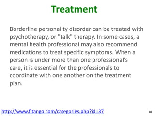 Treatment
   Borderline personality disorder can be treated with
   psychotherapy, or "talk" therapy. In some cases, a
   mental health professional may also recommend
   medications to treat specific symptoms. When a
   person is under more than one professional's
   care, it is essential for the professionals to
   coordinate with one another on the treatment
   plan.



http://www.fitango.com/categories.php?id=37              18
 