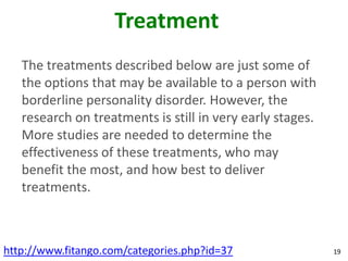 Treatment
   The treatments described below are just some of
   the options that may be available to a person with
   borderline personality disorder. However, the
   research on treatments is still in very early stages.
   More studies are needed to determine the
   effectiveness of these treatments, who may
   benefit the most, and how best to deliver
   treatments.



http://www.fitango.com/categories.php?id=37                19
 
