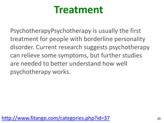 Treatment
   PsychotherapyPsychotherapy is usually the first
   treatment for people with borderline personality
   disorder. Current research suggests psychotherapy
   can relieve some symptoms, but further studies
   are needed to better understand how well
   psychotherapy works.




http://www.fitango.com/categories.php?id=37            20
 