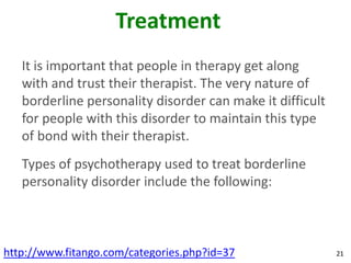 Treatment
   It is important that people in therapy get along
   with and trust their therapist. The very nature of
   borderline personality disorder can make it difficult
   for people with this disorder to maintain this type
   of bond with their therapist.
   Types of psychotherapy used to treat borderline
   personality disorder include the following:



http://www.fitango.com/categories.php?id=37                21
 