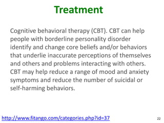 Treatment
   Cognitive behavioral therapy (CBT). CBT can help
   people with borderline personality disorder
   identify and change core beliefs and/or behaviors
   that underlie inaccurate perceptions of themselves
   and others and problems interacting with others.
   CBT may help reduce a range of mood and anxiety
   symptoms and reduce the number of suicidal or
   self-harming behaviors.



http://www.fitango.com/categories.php?id=37             22
 