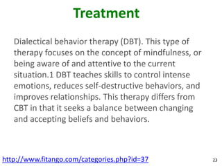 Treatment
   Dialectical behavior therapy (DBT). This type of
   therapy focuses on the concept of mindfulness, or
   being aware of and attentive to the current
   situation.1 DBT teaches skills to control intense
   emotions, reduces self-destructive behaviors, and
   improves relationships. This therapy differs from
   CBT in that it seeks a balance between changing
   and accepting beliefs and behaviors.



http://www.fitango.com/categories.php?id=37            23
 