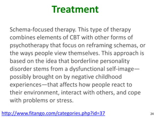 Treatment
   Schema-focused therapy. This type of therapy
   combines elements of CBT with other forms of
   psychotherapy that focus on reframing schemas, or
   the ways people view themselves. This approach is
   based on the idea that borderline personality
   disorder stems from a dysfunctional self-image—
   possibly brought on by negative childhood
   experiences—that affects how people react to
   their environment, interact with others, and cope
   with problems or stress.
http://www.fitango.com/categories.php?id=37            24
 