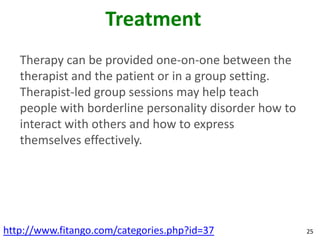 Treatment
   Therapy can be provided one-on-one between the
   therapist and the patient or in a group setting.
   Therapist-led group sessions may help teach
   people with borderline personality disorder how to
   interact with others and how to express
   themselves effectively.




http://www.fitango.com/categories.php?id=37             25
 