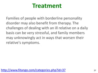 Treatment
   Families of people with borderline personality
   disorder may also benefit from therapy. The
   challenges of dealing with an ill relative on a daily
   basis can be very stressful, and family members
   may unknowingly act in ways that worsen their
   relative's symptoms.




http://www.fitango.com/categories.php?id=37                27
 