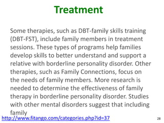 Treatment
   Some therapies, such as DBT-family skills training
   (DBT-FST), include family members in treatment
   sessions. These types of programs help families
   develop skills to better understand and support a
   relative with borderline personality disorder. Other
   therapies, such as Family Connections, focus on
   the needs of family members. More research is
   needed to determine the effectiveness of family
   therapy in borderline personality disorder. Studies
   with other mental disorders suggest that including
   family
http://www.fitango.com/categories.php?id=37               28
 
