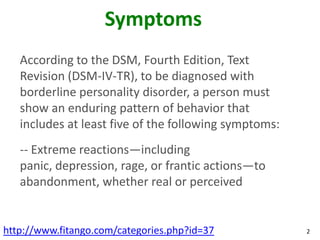 Symptoms
   According to the DSM, Fourth Edition, Text
   Revision (DSM-IV-TR), to be diagnosed with
   borderline personality disorder, a person must
   show an enduring pattern of behavior that
   includes at least five of the following symptoms:
   -- Extreme reactions—including
   panic, depression, rage, or frantic actions—to
   abandonment, whether real or perceived


http://www.fitango.com/categories.php?id=37            2
 