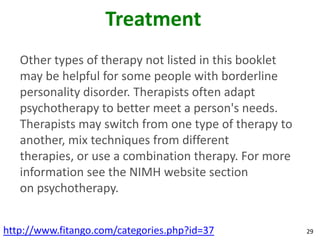 Treatment
   Other types of therapy not listed in this booklet
   may be helpful for some people with borderline
   personality disorder. Therapists often adapt
   psychotherapy to better meet a person's needs.
   Therapists may switch from one type of therapy to
   another, mix techniques from different
   therapies, or use a combination therapy. For more
   information see the NIMH website section
   on psychotherapy.


http://www.fitango.com/categories.php?id=37            29
 