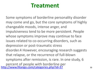 Treatment
   Some symptoms of borderline personality disorder
   may come and go, but the core symptoms of highly
   changeable moods, intense anger, and
   impulsiveness tend to be more persistent. People
   whose symptoms improve may continue to face
   issues related to co-occurring disorders, such as
   depression or post-traumatic stress
   disorder.4 However, encouraging research suggests
   that relapse, or the recurrence of full-blown
   symptoms after remission, is rare. In one study, 6
   percent of people with borderline per
http://www.fitango.com/categories.php?id=37             30
 