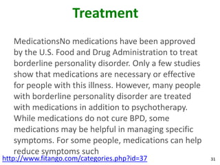 Treatment
   MedicationsNo medications have been approved
   by the U.S. Food and Drug Administration to treat
   borderline personality disorder. Only a few studies
   show that medications are necessary or effective
   for people with this illness. However, many people
   with borderline personality disorder are treated
   with medications in addition to psychotherapy.
   While medications do not cure BPD, some
   medications may be helpful in managing specific
   symptoms. For some people, medications can help
   reduce symptoms such
http://www.fitango.com/categories.php?id=37              31
 