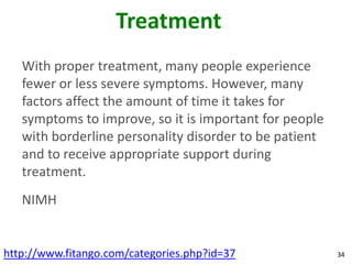 Treatment
   With proper treatment, many people experience
   fewer or less severe symptoms. However, many
   factors affect the amount of time it takes for
   symptoms to improve, so it is important for people
   with borderline personality disorder to be patient
   and to receive appropriate support during
   treatment.
   NIMH


http://www.fitango.com/categories.php?id=37             34
 