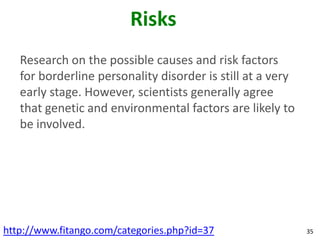 Risks
   Research on the possible causes and risk factors
   for borderline personality disorder is still at a very
   early stage. However, scientists generally agree
   that genetic and environmental factors are likely to
   be involved.




http://www.fitango.com/categories.php?id=37                 35
 