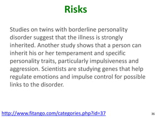 Risks
   Studies on twins with borderline personality
   disorder suggest that the illness is strongly
   inherited. Another study shows that a person can
   inherit his or her temperament and specific
   personality traits, particularly impulsiveness and
   aggression. Scientists are studying genes that help
   regulate emotions and impulse control for possible
   links to the disorder.



http://www.fitango.com/categories.php?id=37              36
 