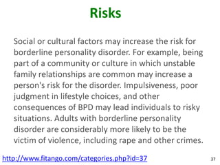 Risks
   Social or cultural factors may increase the risk for
   borderline personality disorder. For example, being
   part of a community or culture in which unstable
   family relationships are common may increase a
   person's risk for the disorder. Impulsiveness, poor
   judgment in lifestyle choices, and other
   consequences of BPD may lead individuals to risky
   situations. Adults with borderline personality
   disorder are considerably more likely to be the
   victim of violence, including rape and other crimes.
http://www.fitango.com/categories.php?id=37               37
 