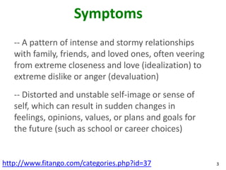 Symptoms
   -- A pattern of intense and stormy relationships
   with family, friends, and loved ones, often veering
   from extreme closeness and love (idealization) to
   extreme dislike or anger (devaluation)
   -- Distorted and unstable self-image or sense of
   self, which can result in sudden changes in
   feelings, opinions, values, or plans and goals for
   the future (such as school or career choices)


http://www.fitango.com/categories.php?id=37              3
 