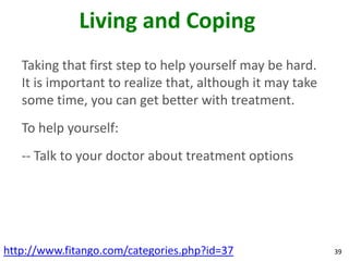 Living and Coping
   Taking that first step to help yourself may be hard.
   It is important to realize that, although it may take
   some time, you can get better with treatment.
   To help yourself:
   -- Talk to your doctor about treatment options




http://www.fitango.com/categories.php?id=37                39
 