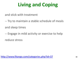 Living and Coping
   and stick with treatment
   -- Try to maintain a stable schedule of meals
   and sleep times
   -- Engage in mild activity or exercise to help
   reduce stress




http://www.fitango.com/categories.php?id=37         40
 