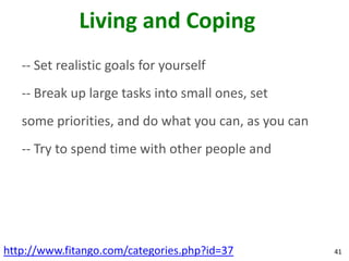 Living and Coping
   -- Set realistic goals for yourself
   -- Break up large tasks into small ones, set
   some priorities, and do what you can, as you can
   -- Try to spend time with other people and




http://www.fitango.com/categories.php?id=37           41
 