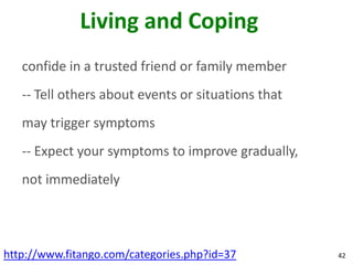 Living and Coping
   confide in a trusted friend or family member
   -- Tell others about events or situations that
   may trigger symptoms
   -- Expect your symptoms to improve gradually,
   not immediately




http://www.fitango.com/categories.php?id=37         42
 