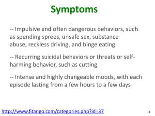 Symptoms
   -- Impulsive and often dangerous behaviors, such
   as spending sprees, unsafe sex, substance
   abuse, reckless driving, and binge eating
   -- Recurring suicidal behaviors or threats or self-
   harming behavior, such as cutting
   -- Intense and highly changeable moods, with each
   episode lasting from a few hours to a few days



http://www.fitango.com/categories.php?id=37              4
 