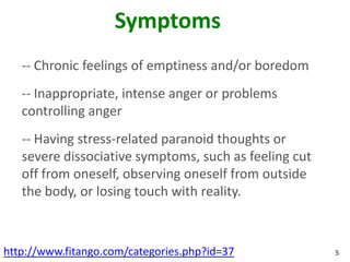 Symptoms
   -- Chronic feelings of emptiness and/or boredom
   -- Inappropriate, intense anger or problems
   controlling anger
   -- Having stress-related paranoid thoughts or
   severe dissociative symptoms, such as feeling cut
   off from oneself, observing oneself from outside
   the body, or losing touch with reality.



http://www.fitango.com/categories.php?id=37            5
 