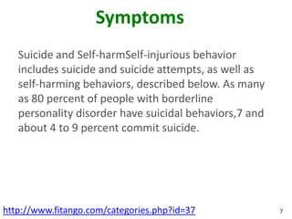 Symptoms
   Suicide and Self-harmSelf-injurious behavior
   includes suicide and suicide attempts, as well as
   self-harming behaviors, described below. As many
   as 80 percent of people with borderline
   personality disorder have suicidal behaviors,7 and
   about 4 to 9 percent commit suicide.




http://www.fitango.com/categories.php?id=37             7
 