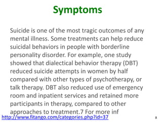 Symptoms
   Suicide is one of the most tragic outcomes of any
   mental illness. Some treatments can help reduce
   suicidal behaviors in people with borderline
   personality disorder. For example, one study
   showed that dialectical behavior therapy (DBT)
   reduced suicide attempts in women by half
   compared with other types of psychotherapy, or
   talk therapy. DBT also reduced use of emergency
   room and inpatient services and retained more
   participants in therapy, compared to other
   approaches to treatment.7 For more inf
http://www.fitango.com/categories.php?id=37            8
 