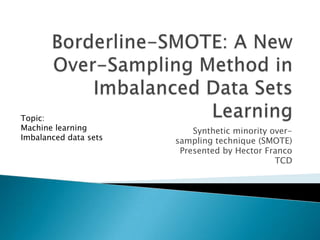 Topic:
Machine learning           Synthetic minority over-
Imbalanced data sets   sampling technique (SMOTE)
                        Presented by Hector Franco
                                               TCD
 