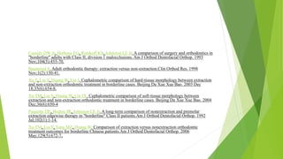 Cassidy DW Jr, Herbosa EG, Rotskoff KS, Johnston LE Jr. A comparison of surgery and orthodontics in
"borderline" adults with Class II, division 1 malocclusions. Am J Orthod Dentofacial Orthop. 1993
Nov;104(5):455-70.
Baumrind S. Adult orthodontic therapy: extraction versus non-extraction.Clin Orthod Res. 1998
Nov;1(2):130-41.
Xu T, Liu Y, Huang W, Lin J. Cephalometric comparison of hard-tissue morphology between extraction
and non-extraction orthodontic treatment in borderline cases. Beijing Da Xue Xue Bao. 2003 Dec
18;35(6):654-8.
Xu TM, Liu Y, Huang W, Lin JX. Cephalometric comparison of soft-tissue morphology between
extraction and non-extraction orthodontic treatment in borderline cases. Beijing Da Xue Xue Bao. 2004
Dec;36(6):650-4
Paquette DE, Beattie JR, Johnston LE Jr. A long-term comparison of nonextraction and premolar
extraction edgewise therapy in "borderline" Class II patients.Am J Orthod Dentofacial Orthop. 1992
Jul;102(1):1-14.
Xu TM, Liu Y, Yang MZ, Huang W. Comparison of extraction versus nonextraction orthodontic
treatment outcomes for borderline Chinese patients.Am J Orthod Dentofacial Orthop. 2006
May;129(5):672-7.
 