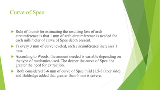 Curve of Spee
 Rule of thumb for estimating the resulting loss of arch
circumference is that 1 mm of arch circumference is needed for
each millimeter of curve of Spee depth present.
 Fr every 3 mm of curve leveled, arch circumference increases 1
mm.
 According to Woods, the amount needed is variable depending on
the type of mechanics used. The deeper the curve of Spee, the
greater the need for extraction.
 Roth considered 3-6 mm of curve of Spee mild (1.5-3.0 per side),
and Baldridge added that greater than 6 mm is severe.
 