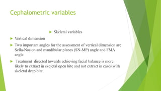 Cephalometric variables
 Skeletal variables
 Vertical dimension
 Two important angles for the assessment of vertical dimension are
Sella-Nasion and mandibular planes (SN-MP) angle and FMA
angle.
 Treatment directed towards achieving facial balance is more
likely to extract in skeletal open bite and not extract in cases with
skeletal deep bite.
 