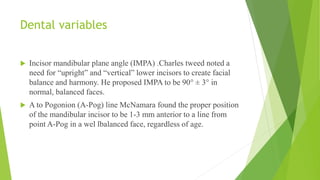 Dental variables
 Incisor mandibular plane angle (IMPA) .Charles tweed noted a
need for “upright” and “vertical” lower incisors to create facial
balance and harmony. He proposed IMPA to be 90° ± 3° in
normal, balanced faces.
 A to Pogonion (A-Pog) line McNamara found the proper position
of the mandibular incisor to be 1-3 mm anterior to a line from
point A-Pog in a wel lbalanced face, regardless of age.
 
