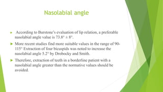 Nasolabial angle
 According to Burstone’s evaluation of lip relation, a preferable
nasolabial angle value is 73.8° ± 8°.
 More recent studies find more suitable values in the range of 90-
115° Extraction of four bicuspids was noted to increase the
nasolabial angle 5.2° by Drobocky and Smith.
 Therefore, extraction of teeth in a borderline patient with a
nasolabial angle greater than the normative values should be
avoided.
 