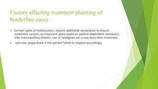 Factors affecting treatment planning of
borderline cases
 Certain types of malocclusion, require additional compliance to ensure
treatment success, so treatment plans based on patient-dependent mechanics
(like intermaxillary elastics, use of headgears etc.) may have their treatment
 outcome jeopardized if the patient failed to respond accordingly
 